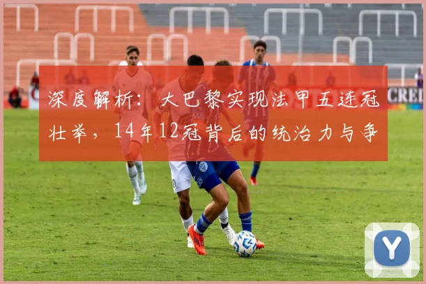 深度解析：大巴黎实现法甲五连冠壮举，14年12冠背后的统治力与争议