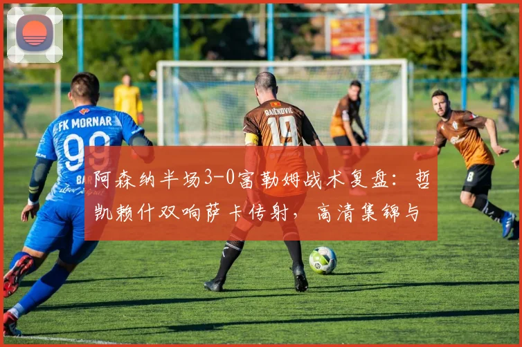 阿森纳半场3-0富勒姆战术复盘：哲凯赖什双响萨卡传射，高清集锦与进球解析