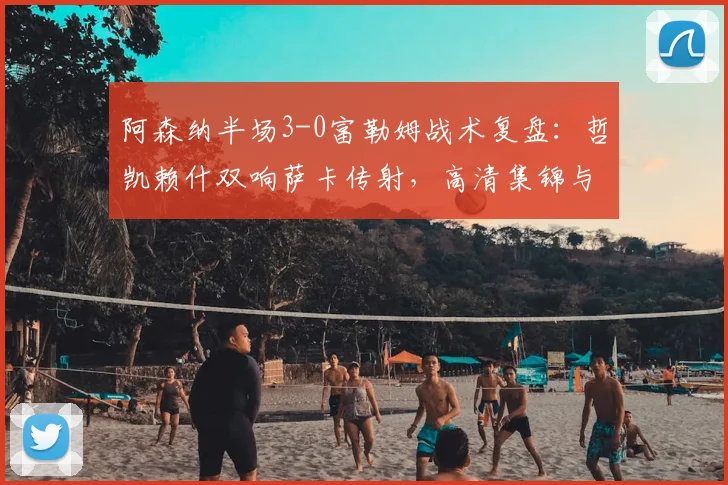 阿森纳半场3-0富勒姆战术复盘:哲凯赖什双响萨卡传射,高清集锦与进球解析