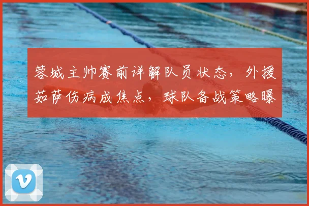 蓉城主帅赛前详解队员状态，外援茹萨伤病成焦点，球队备战策略曝光