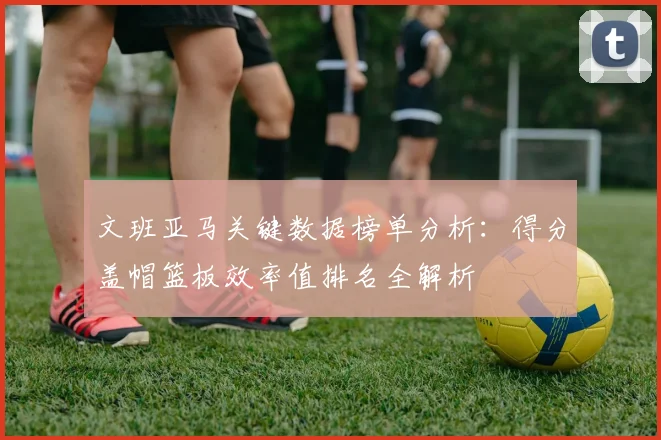 文班亚马关键数据榜单分析：得分盖帽篮板效率值排名全解析