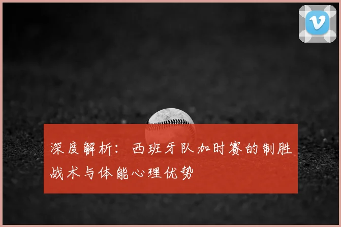 深度解析：西班牙队加时赛的制胜战术与体能心理优势